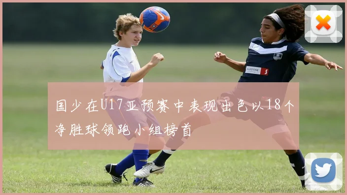 国少在U17亚预赛中表现出色以18个净胜球领跑小组榜首