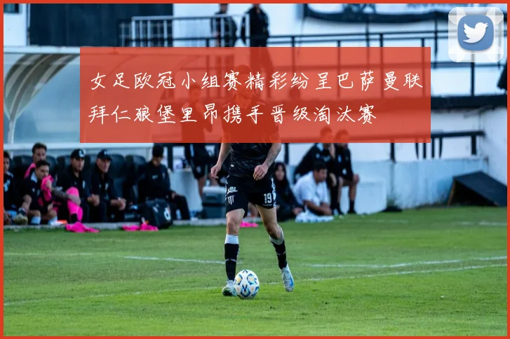 女足欧冠小组赛精彩纷呈巴萨曼联拜仁狼堡里昂携手晋级淘汰赛