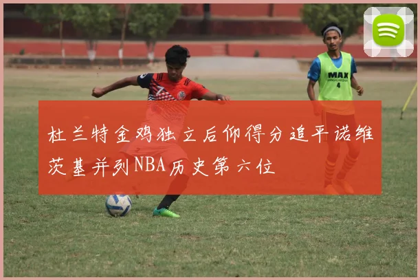 杜兰特金鸡独立后仰得分追平诺维茨基并列NBA历史第六位