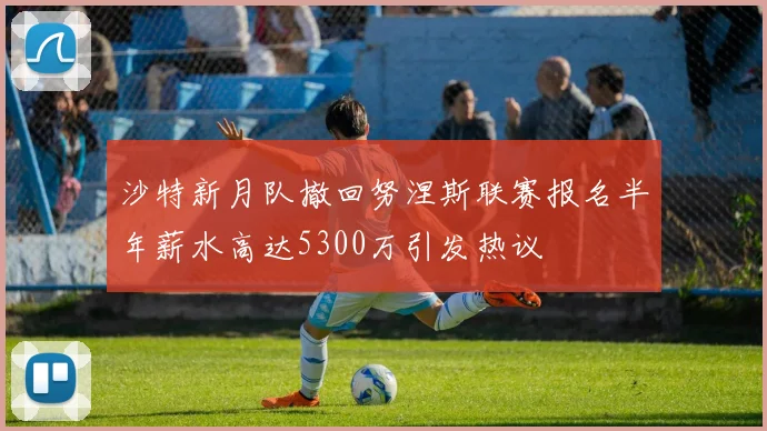 沙特新月队撤回努涅斯联赛报名半年薪水高达5300万引发热议
