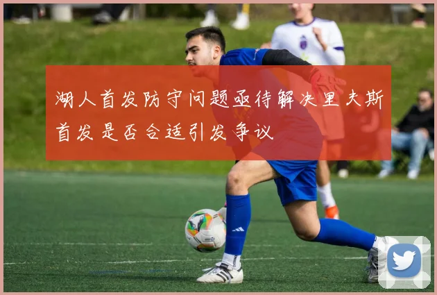 湖人首发防守问题亟待解决里夫斯首发是否合适引发争议