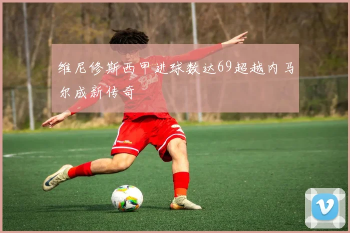 维尼修斯西甲进球数达69超越内马尔成新传奇