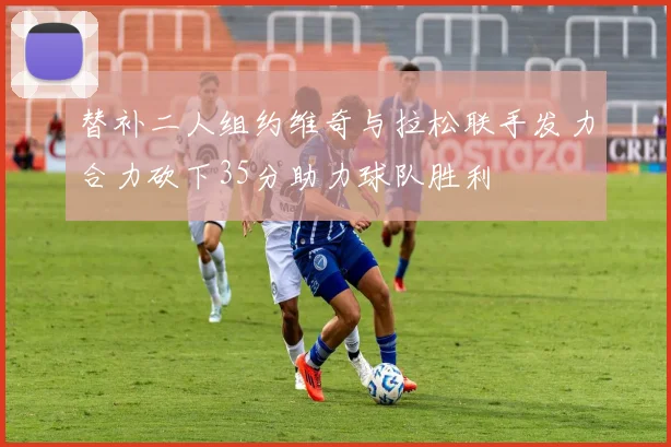 替补二人组约维奇与拉松联手发力合力砍下35分助力球队胜利