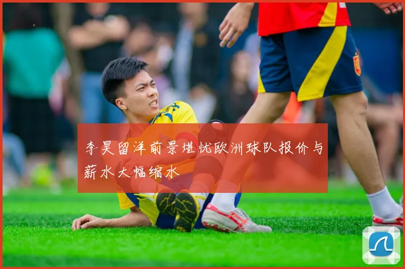 李昊留洋前景堪忧欧洲球队报价与薪水大幅缩水