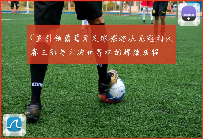C罗引领葡萄牙足球崛起从无冠到大赛三冠与六次世界杯的辉煌历程