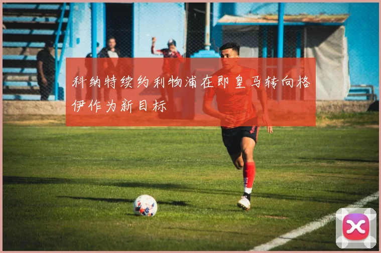 科纳特续约利物浦在即皇马转向格伊作为新目标