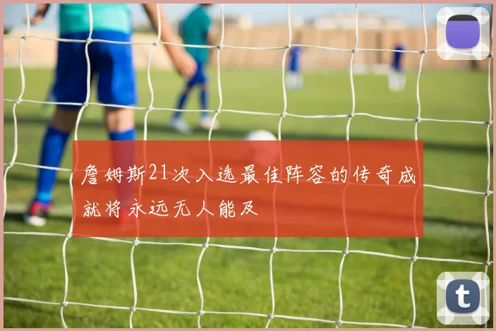 詹姆斯21次入选最佳阵容的传奇成就将永远无人能及