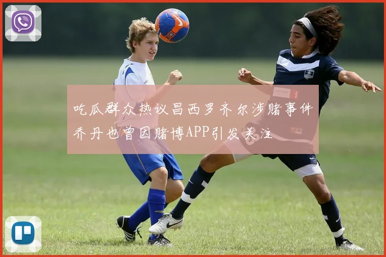 吃瓜群众热议昌西罗齐尔涉赌事件乔丹也曾因赌博APP引发关注