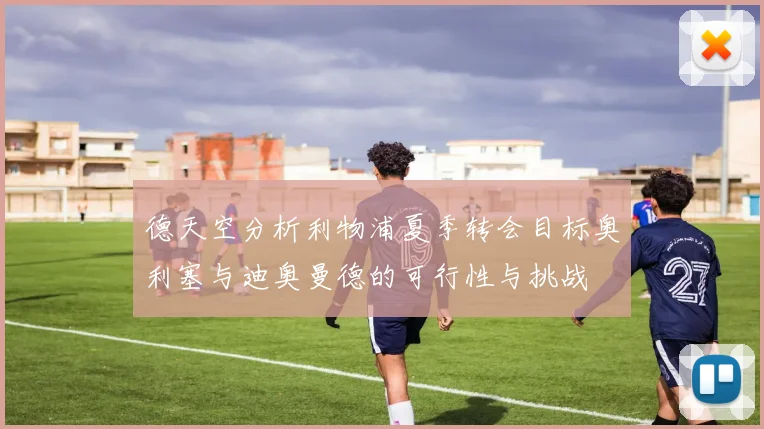 德天空分析利物浦夏季转会目标奥利塞与迪奥曼德的可行性与挑战