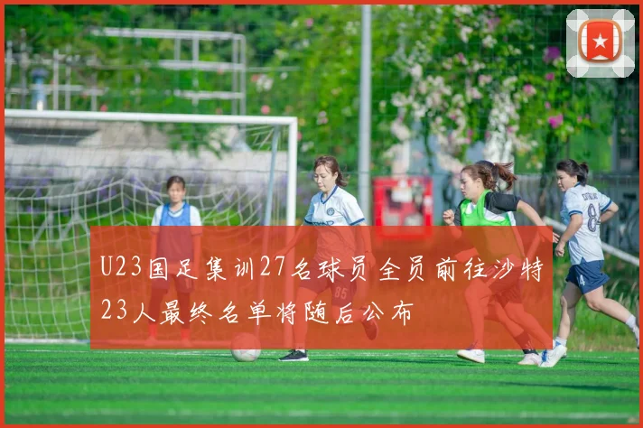 U23国足集训27名球员全员前往沙特23人最终名单将随后公布