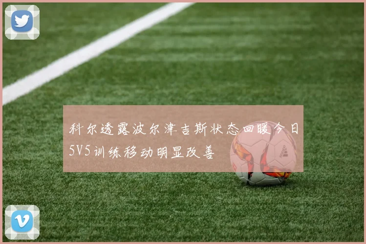 科尔透露波尔津吉斯状态回暖今日5V5训练移动明显改善