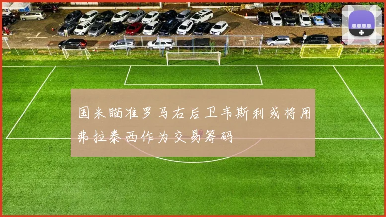 国米瞄准罗马右后卫韦斯利或将用弗拉泰西作为交易筹码
