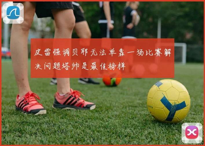 皮雷强调贝耶无法单靠一场比赛解决问题塔帅是最佳榜样