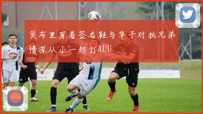 莫布里穿着签名鞋与华子对抗兄弟情深从小一起打AUU