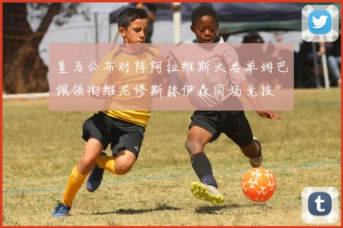 皇马公布对阵阿拉维斯大名单姆巴佩领衔维尼修斯赫伊森同场竞技