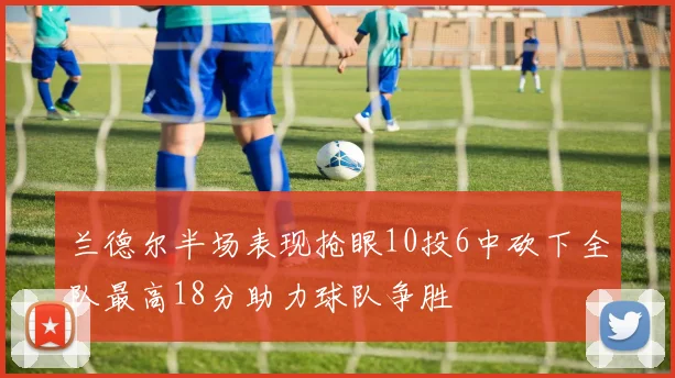 兰德尔半场表现抢眼10投6中砍下全队最高18分助力球队争胜