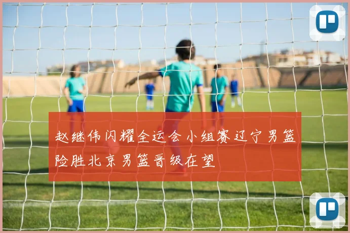 赵继伟闪耀全运会小组赛辽宁男篮险胜北京男篮晋级在望