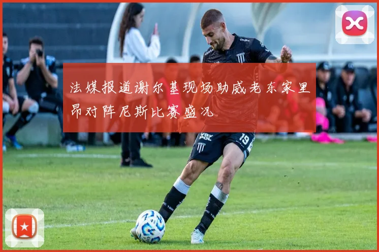 法媒报道谢尔基现场助威老东家里昂对阵尼斯比赛盛况