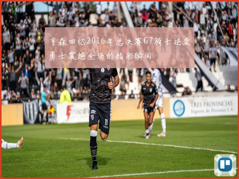 亨森回忆2016年总决赛G7骑士逆袭勇士震撼全场的精彩瞬间