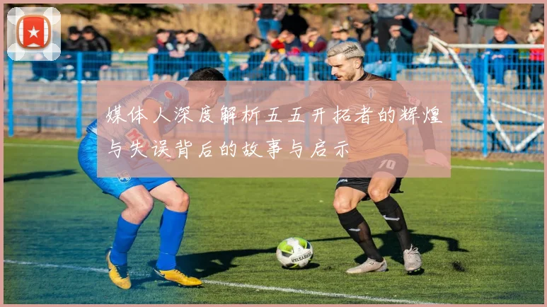 媒体人深度解析五五开拓者的辉煌与失误背后的故事与启示