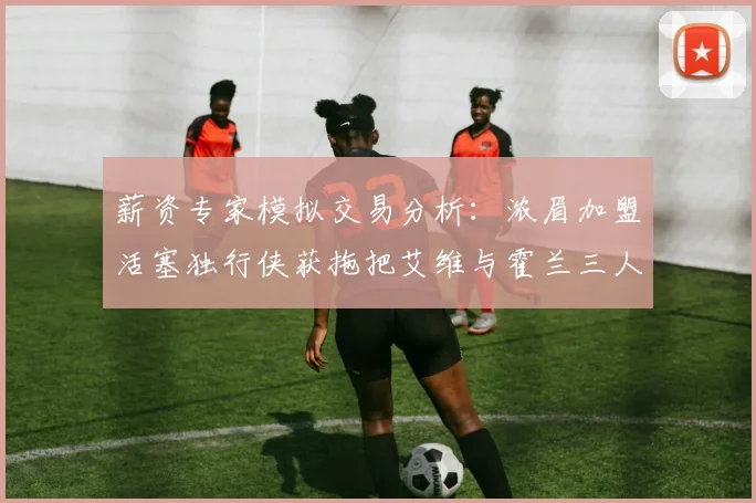 薪资专家模拟交易分析：浓眉加盟活塞独行侠获拖把艾维与霍兰三人组合