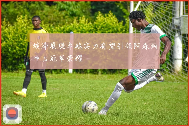 埃泽展现卓越实力有望引领阿森纳冲击冠军荣耀