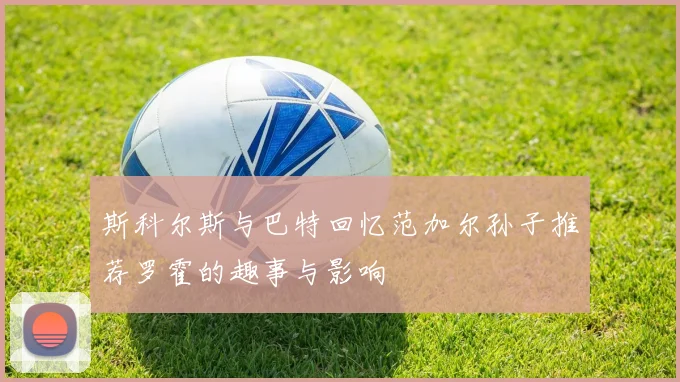 斯科尔斯与巴特回忆范加尔孙子推荐罗霍的趣事与影响