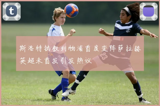 斯洛特执教利物浦首度变阵萨拉赫英超未首发引发热议