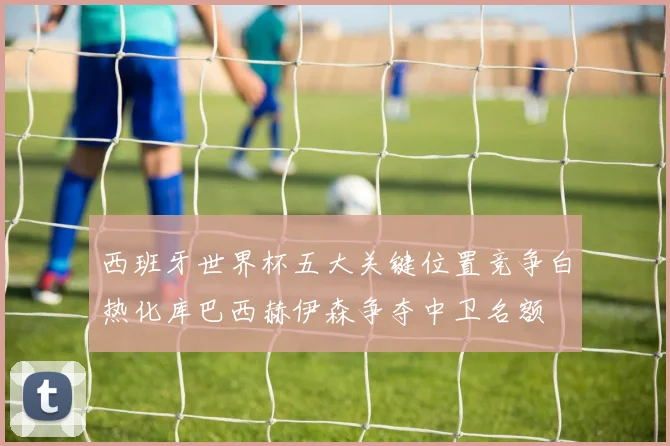 西班牙世界杯五大关键位置竞争白热化库巴西赫伊森争夺中卫名额