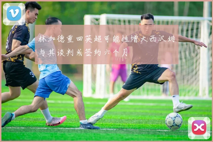 林加德重回英超可能性增大西汉姆与其谈判或签约六个月