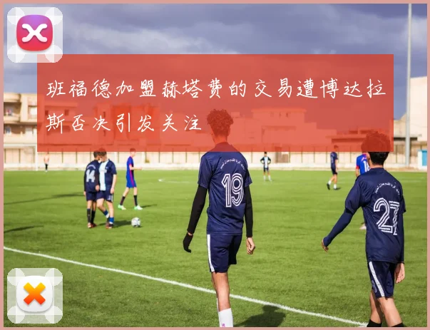 班福德加盟赫塔费的交易遭博达拉斯否决引发关注
