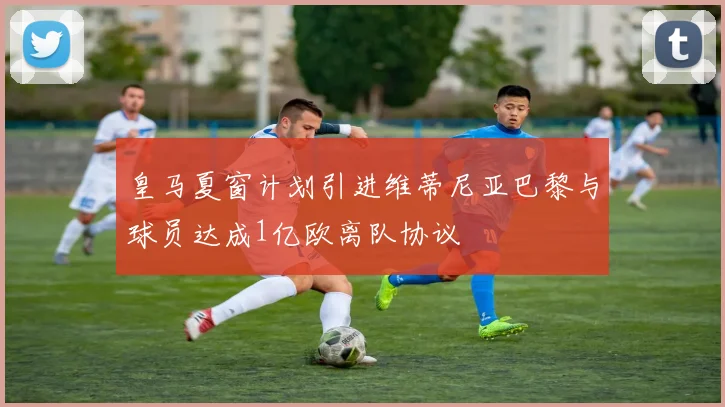 皇马夏窗计划引进维蒂尼亚巴黎与球员达成1亿欧离队协议