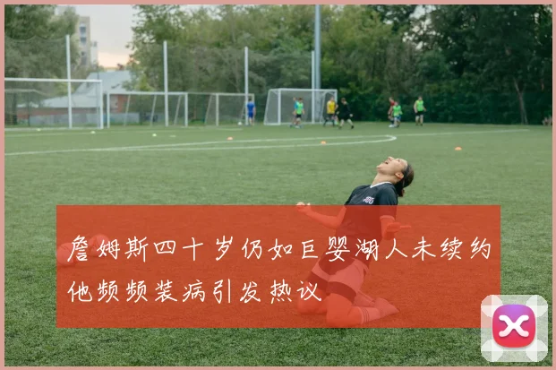 詹姆斯四十岁仍如巨婴湖人未续约他频频装病引发热议