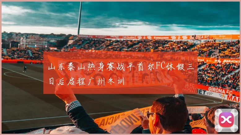 山东泰山热身赛战平首尔FC休假三日后启程广州冬训