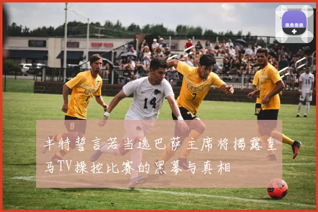 丰特誓言若当选巴萨主席将揭露皇马TV操控比赛的黑幕与真相
