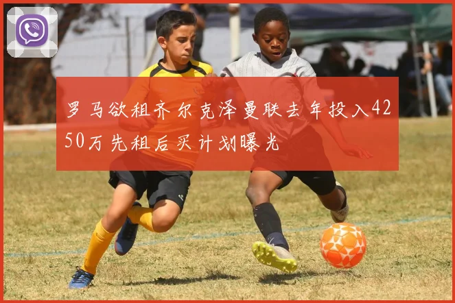 罗马欲租齐尔克泽曼联去年投入4250万先租后买计划曝光