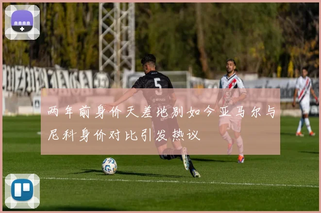 两年前身价天差地别如今亚马尔与尼科身价对比引发热议